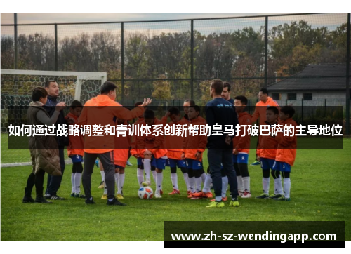 如何通过战略调整和青训体系创新帮助皇马打破巴萨的主导地位
