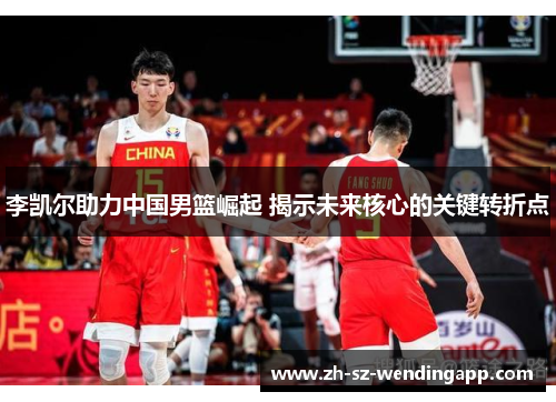 李凯尔助力中国男篮崛起 揭示未来核心的关键转折点