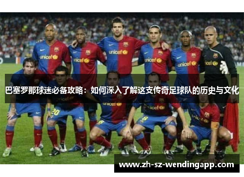 巴塞罗那球迷必备攻略：如何深入了解这支传奇足球队的历史与文化