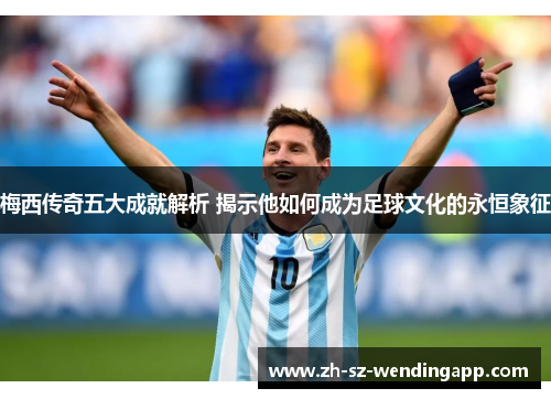 梅西传奇五大成就解析 揭示他如何成为足球文化的永恒象征