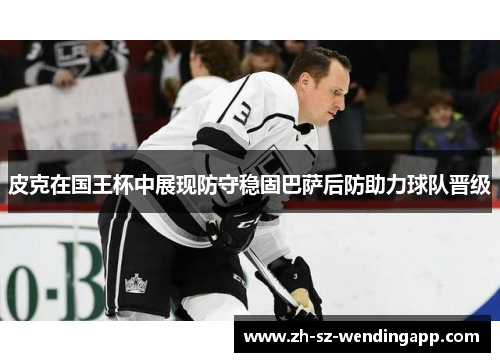 皮克在国王杯中展现防守稳固巴萨后防助力球队晋级