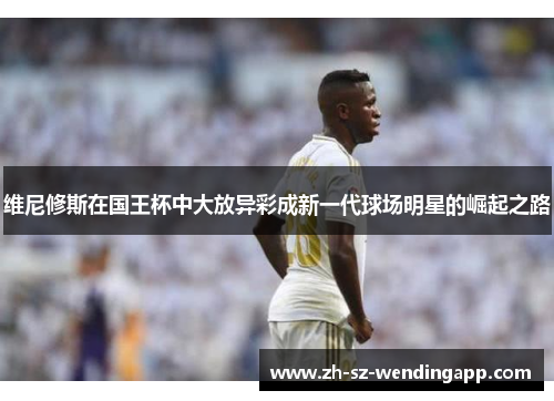 维尼修斯在国王杯中大放异彩成新一代球场明星的崛起之路