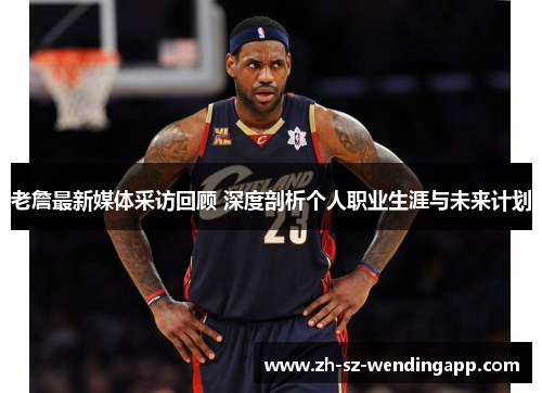 老詹最新媒体采访回顾 深度剖析个人职业生涯与未来计划