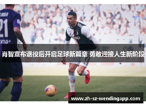 肖智宣布退役后开启足球新篇章 勇敢迎接人生新阶段