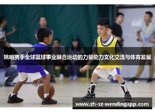 姚明携手全球篮球事业融合运动的力量助力文化交流与体育发展