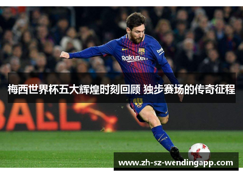 梅西世界杯五大辉煌时刻回顾 独步赛场的传奇征程