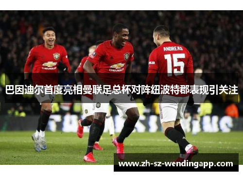 巴因迪尔首度亮相曼联足总杯对阵纽波特郡表现引关注