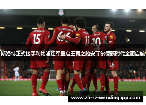 斯洛特正式接手利物浦红军重启王朝之路安菲尔德新时代全面启航